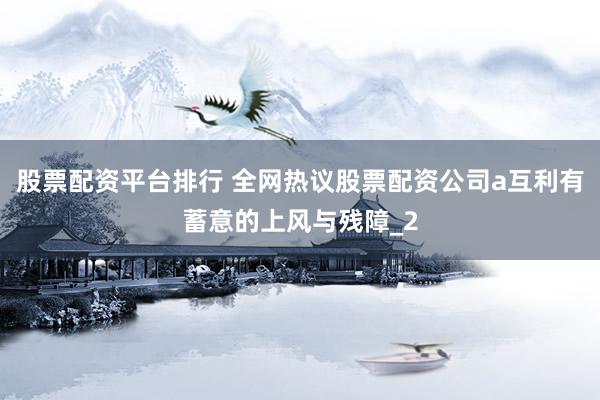 股票配资平台排行 全网热议股票配资公司a互利有蓄意的上风与残障_2