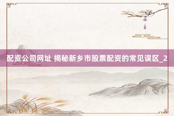 配资公司网址 揭秘新乡市股票配资的常见误区_2