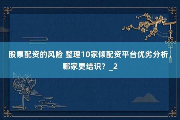 股票配资的风险 整理10家倾配资平台优劣分析，哪家更结识？_2