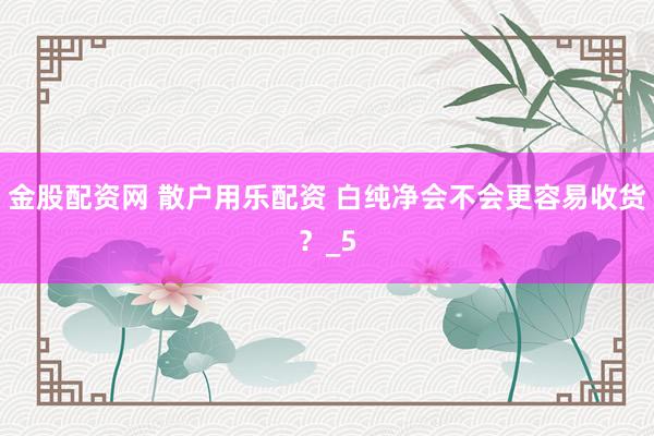 金股配资网 散户用乐配资 白纯净会不会更容易收货？_5