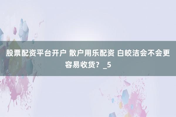 股票配资平台开户 散户用乐配资 白皎洁会不会更容易收货？_5
