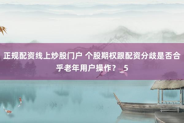 正规配资线上炒股门户 个股期权跟配资分歧是否合乎老年用户操作？_5