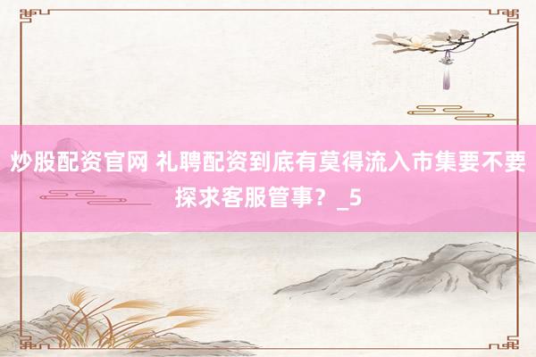 炒股配资官网 礼聘配资到底有莫得流入市集要不要探求客服管事？_5