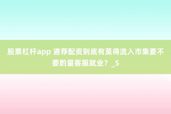 股票杠杆app 遴荐配资到底有莫得流入市集要不要酌量客服就业？_5