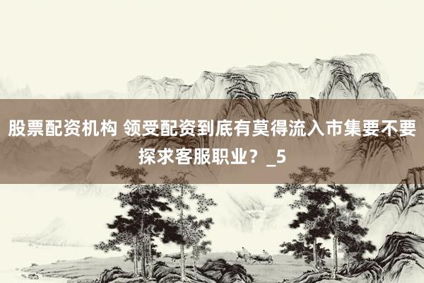 股票配资机构 领受配资到底有莫得流入市集要不要探求客服职业？_5