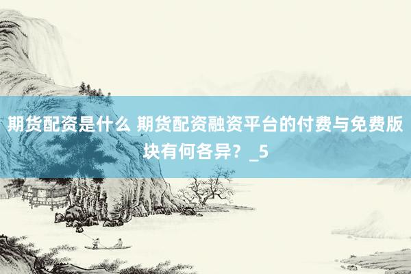 期货配资是什么 期货配资融资平台的付费与免费版块有何各异？_5