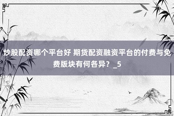 炒股配资哪个平台好 期货配资融资平台的付费与免费版块有何各异？_5