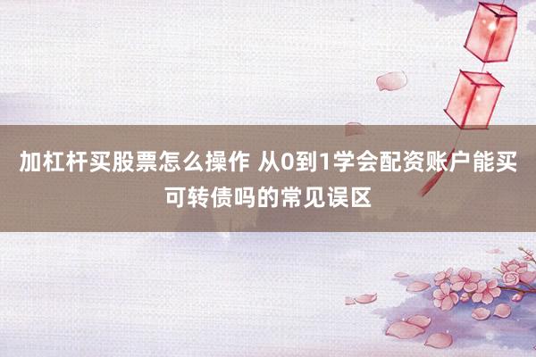 加杠杆买股票怎么操作 从0到1学会配资账户能买可转债吗的常见误区