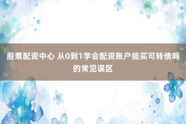 股票配资中心 从0到1学会配资账户能买可转债吗的常见误区