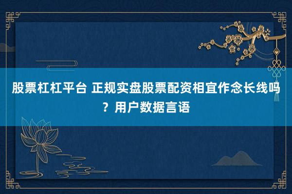 股票杠杠平台 正规实盘股票配资相宜作念长线吗？用户数据言语