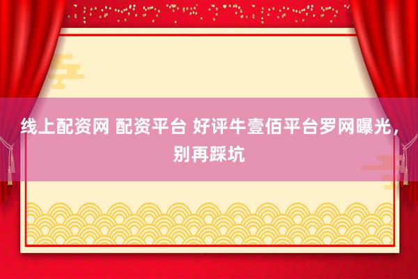 线上配资网 配资平台 好评牛壹佰平台罗网曝光，别再踩坑
