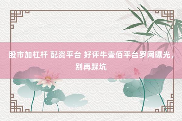 股市加杠杆 配资平台 好评牛壹佰平台罗网曝光，别再踩坑