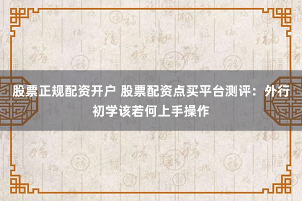 股票正规配资开户 股票配资点买平台测评：外行初学该若何上手操作