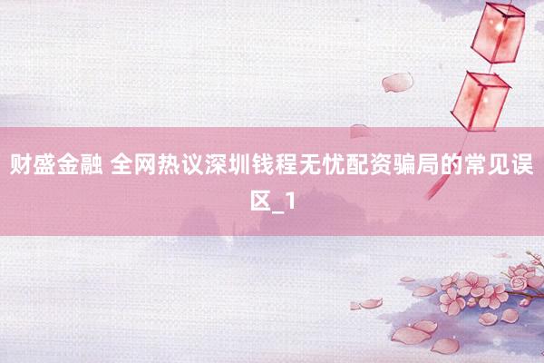 财盛金融 全网热议深圳钱程无忧配资骗局的常见误区_1