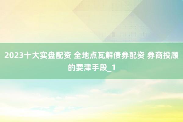 2023十大实盘配资 全地点瓦解债券配资 券商投顾的要津手段_1