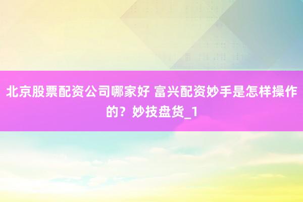 北京股票配资公司哪家好 富兴配资妙手是怎样操作的？妙技盘货_1