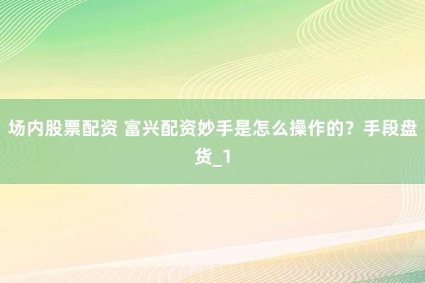 场内股票配资 富兴配资妙手是怎么操作的？手段盘货_1