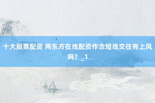 十大股票配资 用东方在线配资作念短线交往有上风吗？_1