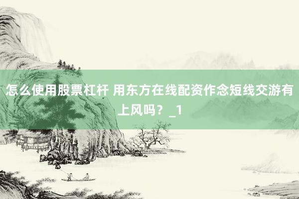 怎么使用股票杠杆 用东方在线配资作念短线交游有上风吗？_1