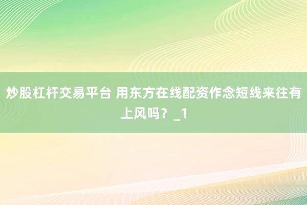 炒股杠杆交易平台 用东方在线配资作念短线来往有上风吗？_1