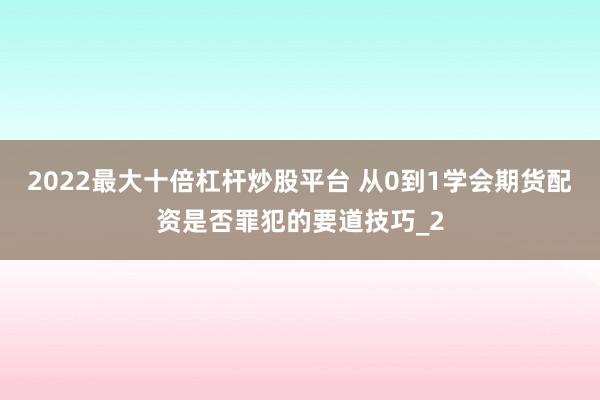 2022最大十倍杠杆炒股平台 从0到1学会期货配资是否罪犯的要道技巧_2