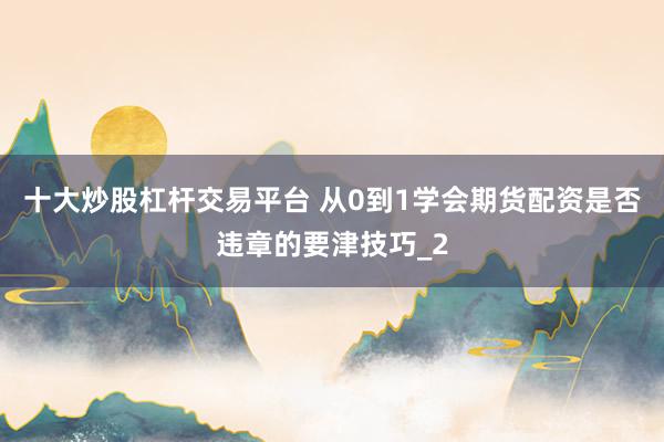 十大炒股杠杆交易平台 从0到1学会期货配资是否违章的要津技巧_2