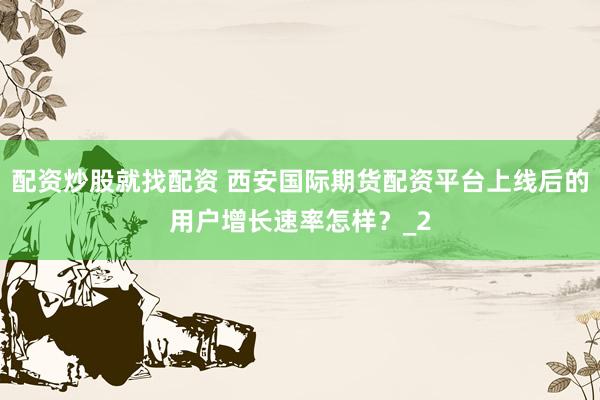 配资炒股就找配资 西安国际期货配资平台上线后的用户增长速率怎样？_2