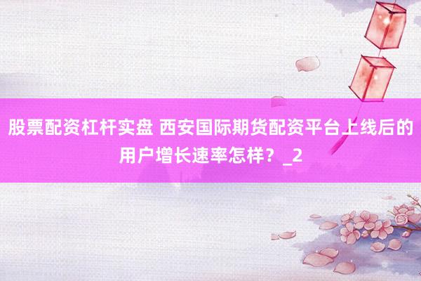 股票配资杠杆实盘 西安国际期货配资平台上线后的用户增长速率怎样？_2