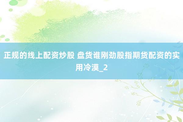 正规的线上配资炒股 盘货谁刚劲股指期货配资的实用冷漠_2