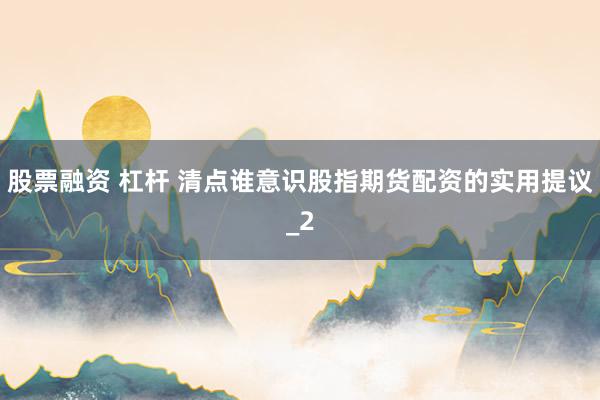 股票融资 杠杆 清点谁意识股指期货配资的实用提议_2