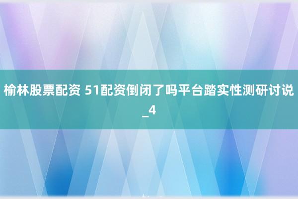 榆林股票配资 51配资倒闭了吗平台踏实性测研讨说_4