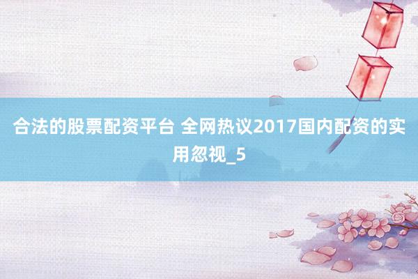 合法的股票配资平台 全网热议2017国内配资的实用忽视_5
