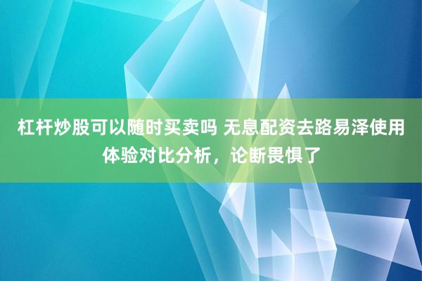 杠杆炒股可以随时买卖吗 无息配资去路易泽使用体验对比分析，论断畏惧了