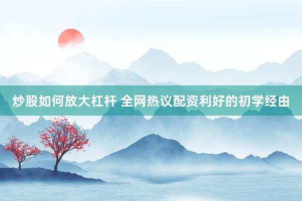 炒股如何放大杠杆 全网热议配资利好的初学经由
