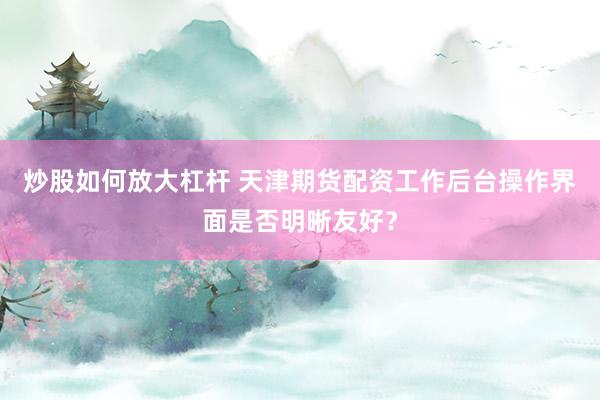 炒股如何放大杠杆 天津期货配资工作后台操作界面是否明晰友好？