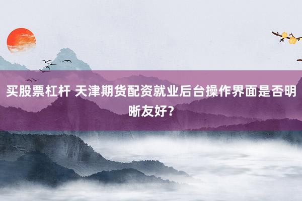 买股票杠杆 天津期货配资就业后台操作界面是否明晰友好？