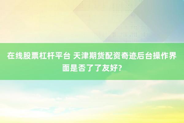 在线股票杠杆平台 天津期货配资奇迹后台操作界面是否了了友好？