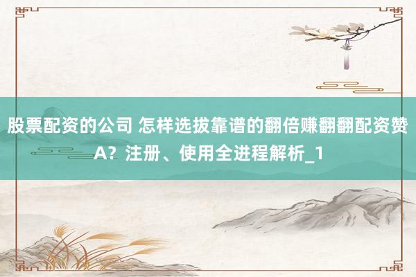 股票配资的公司 怎样选拔靠谱的翻倍赚翻翻配资赞A？注册、使用全进程解析_1