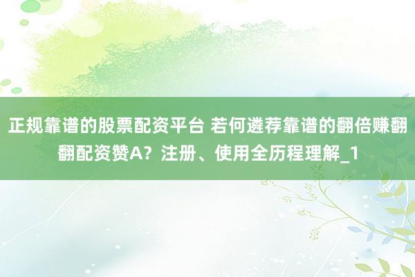 正规靠谱的股票配资平台 若何遴荐靠谱的翻倍赚翻翻配资赞A？注册、使用全历程理解_1