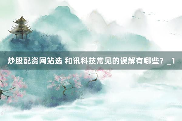 炒股配资网站选 和讯科技常见的误解有哪些？_1