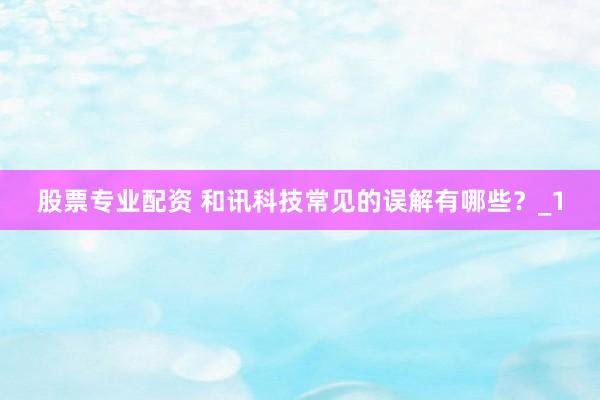 股票专业配资 和讯科技常见的误解有哪些？_1