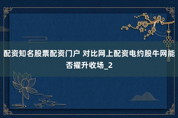 配资知名股票配资门户 对比网上配资电约股牛网能否擢升收场_2