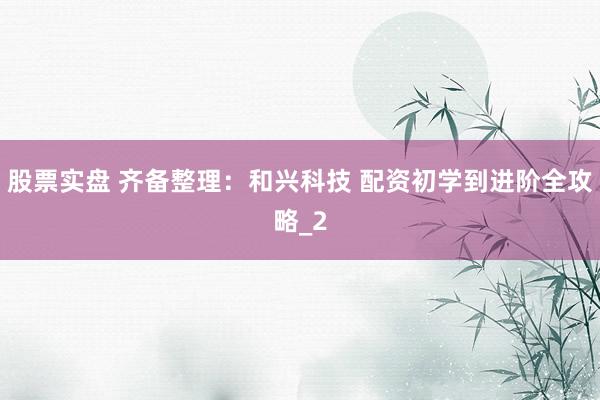 股票实盘 齐备整理：和兴科技 配资初学到进阶全攻略_2