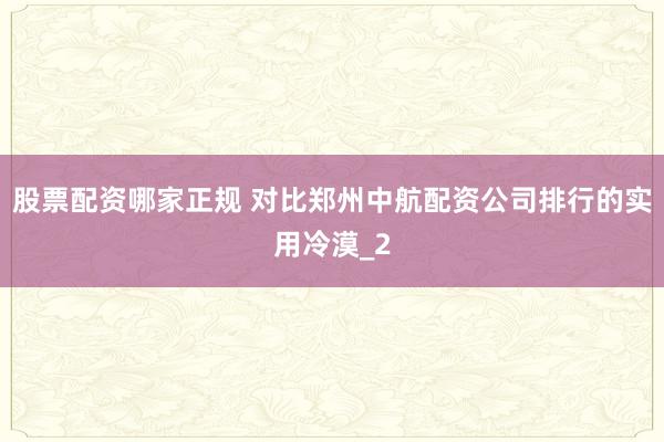 股票配资哪家正规 对比郑州中航配资公司排行的实用冷漠_2