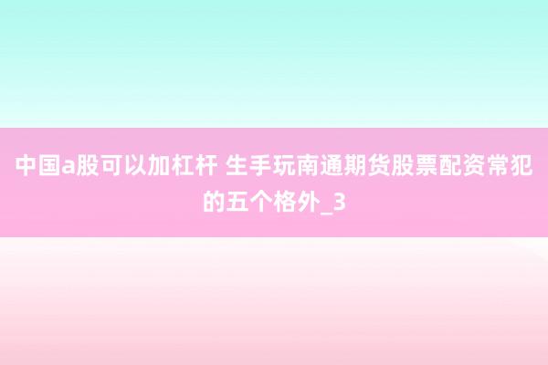 中国a股可以加杠杆 生手玩南通期货股票配资常犯的五个格外_3