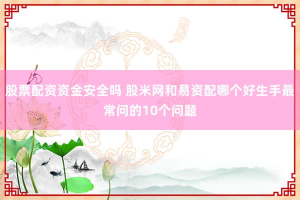 股票配资资金安全吗 股米网和易资配哪个好生手最常问的10个问题