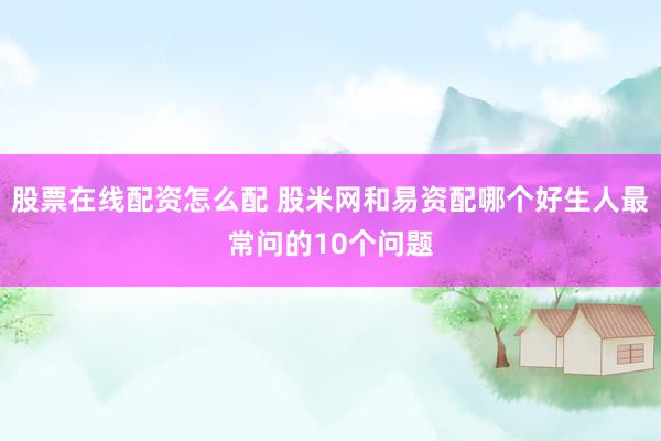 股票在线配资怎么配 股米网和易资配哪个好生人最常问的10个问题