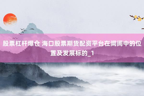 股票杠杆爆仓 海口股票期货配资平台在阛阓中的位置及发展标的_1