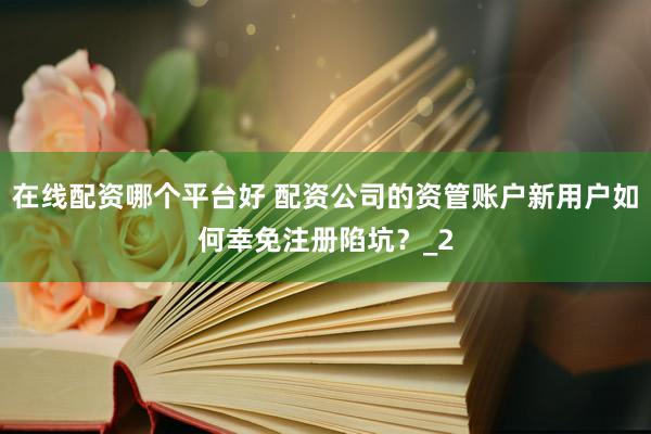 在线配资哪个平台好 配资公司的资管账户新用户如何幸免注册陷坑？_2