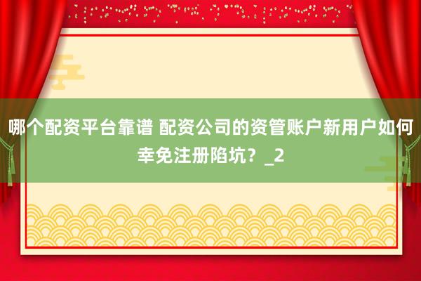 哪个配资平台靠谱 配资公司的资管账户新用户如何幸免注册陷坑？_2